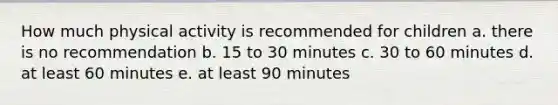 How much physical activity is recommended for children a. there is no recommendation b. 15 to 30 minutes c. 30 to 60 minutes d. at least 60 minutes e. at least 90 minutes