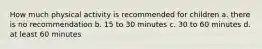 How much physical activity is recommended for children a. there is no recommendation b. 15 to 30 minutes c. 30 to 60 minutes d. at least 60 minutes