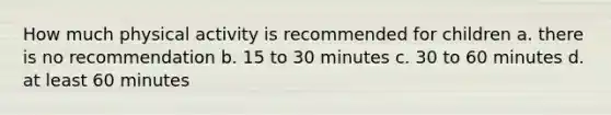 How much physical activity is recommended for children a. there is no recommendation b. 15 to 30 minutes c. 30 to 60 minutes d. at least 60 minutes