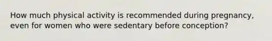 How much physical activity is recommended during pregnancy, even for women who were sedentary before conception?