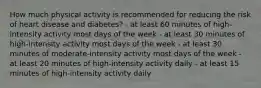 How much physical activity is recommended for reducing the risk of heart disease and diabetes? - at least 60 minutes of high-intensity activity most days of the week - at least 30 minutes of high-intensity activity most days of the week - at least 30 minutes of moderate-intensity activity most days of the week - at least 20 minutes of high-intensity activity daily - at least 15 minutes of high-intensity activity daily