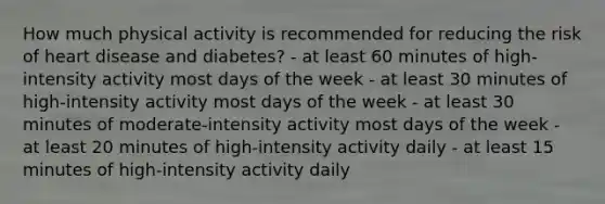 How much physical activity is recommended for reducing the risk of heart disease and diabetes? - at least 60 minutes of high-intensity activity most days of the week - at least 30 minutes of high-intensity activity most days of the week - at least 30 minutes of moderate-intensity activity most days of the week - at least 20 minutes of high-intensity activity daily - at least 15 minutes of high-intensity activity daily