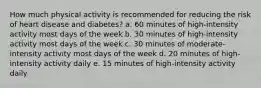 How much physical activity is recommended for reducing the risk of heart disease and diabetes? a. 60 minutes of high-intensity activity most days of the week b. 30 minutes of high-intensity activity most days of the week c. 30 minutes of moderate-intensity activity most days of the week d. 20 minutes of high-intensity activity daily e. 15 minutes of high-intensity activity daily