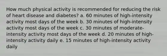 How much physical activity is recommended for reducing the risk of heart disease and diabetes? a. 60 minutes of high-intensity activity most days of the week b. 30 minutes of high-intensity activity most days of the week c. 30 minutes of moderate-intensity activity most days of the week d. 20 minutes of high-intensity activity daily e. 15 minutes of high-intensity activity daily