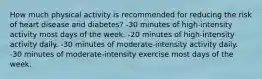 How much physical activity is recommended for reducing the risk of heart disease and diabetes? -30 minutes of high-intensity activity most days of the week. -20 minutes of high-intensity activity daily. -30 minutes of moderate-intensity activity daily. -30 minutes of moderate-intensity exercise most days of the week.