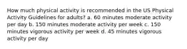 How much physical activity is recommended in the US Physical Activity Guidelines for adults? a. 60 minutes moderate activity per day b. 150 minutes moderate activity per week c. 150 minutes vigorous activity per week d. 45 minutes vigorous activity per day