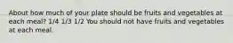 About how much of your plate should be fruits and vegetables at each meal? 1/4 1/3 1/2 You should not have fruits and vegetables at each meal.