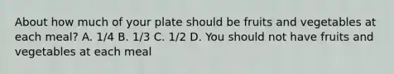 About how much of your plate should be fruits and vegetables at each meal? A. 1/4 B. 1/3 C. 1/2 D. You should not have fruits and vegetables at each meal