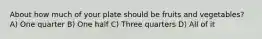 About how much of your plate should be fruits and vegetables? A) One quarter B) One half C) Three quarters D) All of it