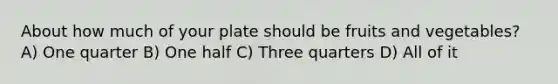 About how much of your plate should be fruits and vegetables? A) One quarter B) One half C) Three quarters D) All of it