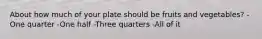 About how much of your plate should be fruits and vegetables? -One quarter -One half -Three quarters -All of it