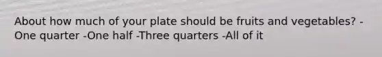 About how much of your plate should be fruits and vegetables? -One quarter -One half -Three quarters -All of it