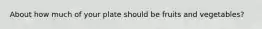 About how much of your plate should be fruits and vegetables?