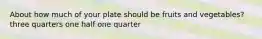 About how much of your plate should be fruits and vegetables? three quarters one half one quarter