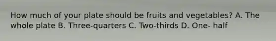 How much of your plate should be fruits and vegetables? A. The whole plate B. Three-quarters C. Two-thirds D. One- half