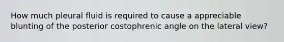 How much pleural fluid is required to cause a appreciable blunting of the posterior costophrenic angle on the lateral view?