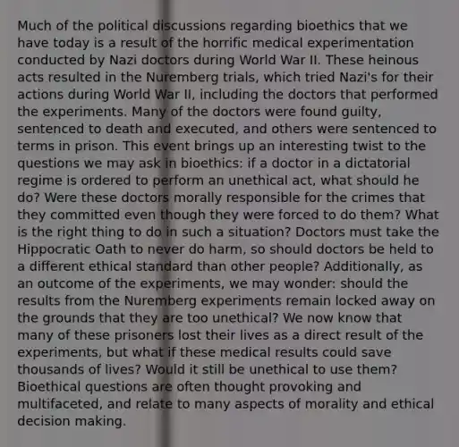 Much of the political discussions regarding bioethics that we have today is a result of the horrific medical experimentation conducted by Nazi doctors during World War II. These heinous acts resulted in the Nuremberg trials, which tried Nazi's for their actions during World War II, including the doctors that performed the experiments. Many of the doctors were found guilty, sentenced to death and executed, and others were sentenced to terms in prison. This event brings up an interesting twist to the questions we may ask in bioethics: if a doctor in a dictatorial regime is ordered to perform an unethical act, what should he do? Were these doctors morally responsible for the crimes that they committed even though they were forced to do them? What is the right thing to do in such a situation? Doctors must take the Hippocratic Oath to never do harm, so should doctors be held to a different ethical standard than other people? Additionally, as an outcome of the experiments, we may wonder: should the results from the Nuremberg experiments remain locked away on the grounds that they are too unethical? We now know that many of these prisoners lost their lives as a direct result of the experiments, but what if these medical results could save thousands of lives? Would it still be unethical to use them? Bioethical questions are often thought provoking and multifaceted, and relate to many aspects of morality and ethical decision making.