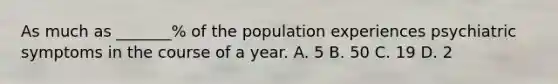 As much as _______% of the population experiences psychiatric symptoms in the course of a year. A. 5 B. 50 C. 19 D. 2