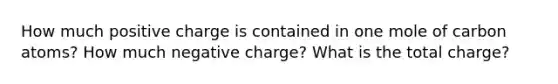 How much positive charge is contained in one mole of carbon atoms? How much negative charge? What is the total charge?