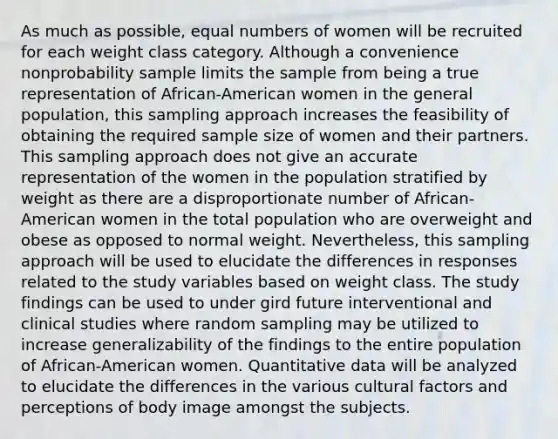 As much as possible, equal numbers of women will be recruited for each weight class category. Although a convenience nonprobability sample limits the sample from being a true representation of African-American women in the general population, this sampling approach increases the feasibility of obtaining the required sample size of women and their partners. This sampling approach does not give an accurate representation of the women in the population stratified by weight as there are a disproportionate number of African-American women in the total population who are overweight and obese as opposed to normal weight. Nevertheless, this sampling approach will be used to elucidate the differences in responses related to the study variables based on weight class. The study findings can be used to under gird future interventional and clinical studies where random sampling may be utilized to increase generalizability of the findings to the entire population of African-American women. Quantitative data will be analyzed to elucidate the differences in the various cultural factors and perceptions of body image amongst the subjects.