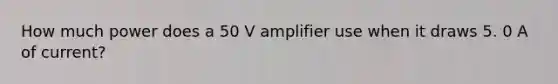 How much power does a 50 V amplifier use when it draws 5. 0 A of current?