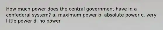 How much power does the central government have in a confederal system? a. maximum power b. absolute power c. very little power d. no power