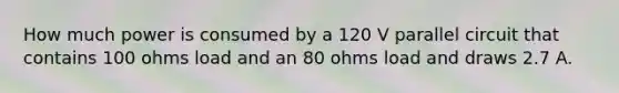 How much power is consumed by a 120 V parallel circuit that contains 100 ohms load and an 80 ohms load and draws 2.7 A.