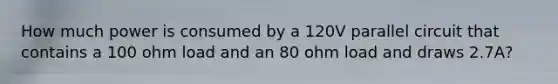 How much power is consumed by a 120V parallel circuit that contains a 100 ohm load and an 80 ohm load and draws 2.7A?