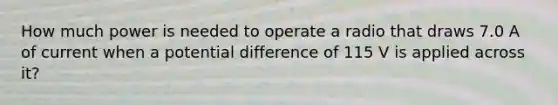 How much power is needed to operate a radio that draws 7.0 A of current when a potential difference of 115 V is applied across it?