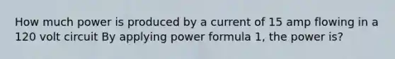 How much power is produced by a current of 15 amp flowing in a 120 volt circuit By applying power formula 1, the power is?