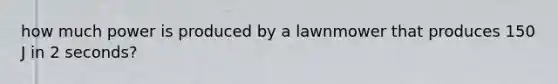 how much power is produced by a lawnmower that produces 150 J in 2 seconds?