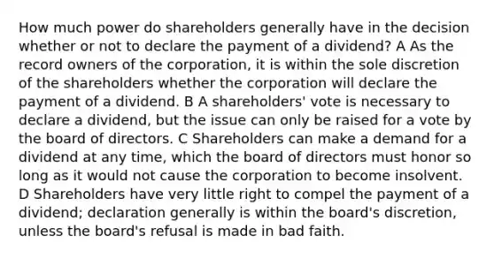 How much power do shareholders generally have in the decision whether or not to declare the payment of a dividend? A As the record owners of the corporation, it is within the sole discretion of the shareholders whether the corporation will declare the payment of a dividend. B A shareholders' vote is necessary to declare a dividend, but the issue can only be raised for a vote by the board of directors. C Shareholders can make a demand for a dividend at any time, which the board of directors must honor so long as it would not cause the corporation to become insolvent. D Shareholders have very little right to compel the payment of a dividend; declaration generally is within the board's discretion, unless the board's refusal is made in bad faith.