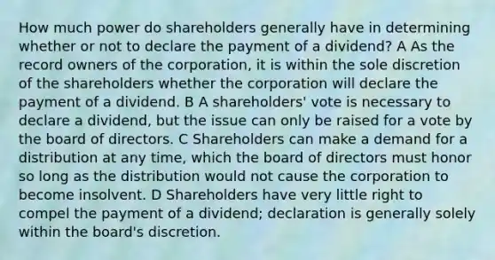 How much power do shareholders generally have in determining whether or not to declare the payment of a dividend? A As the record owners of the corporation, it is within the sole discretion of the shareholders whether the corporation will declare the payment of a dividend. B A shareholders' vote is necessary to declare a dividend, but the issue can only be raised for a vote by the board of directors. C Shareholders can make a demand for a distribution at any time, which the board of directors must honor so long as the distribution would not cause the corporation to become insolvent. D Shareholders have very little right to compel the payment of a dividend; declaration is generally solely within the board's discretion.