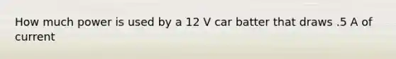 How much power is used by a 12 V car batter that draws .5 A of current