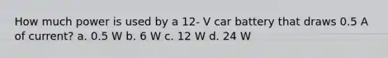 How much power is used by a 12- V car battery that draws 0.5 A of current? a. 0.5 W b. 6 W c. 12 W d. 24 W