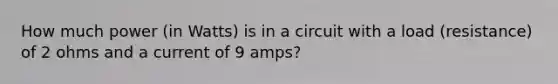 How much power (in Watts) is in a circuit with a load (resistance) of 2 ohms and a current of 9 amps?