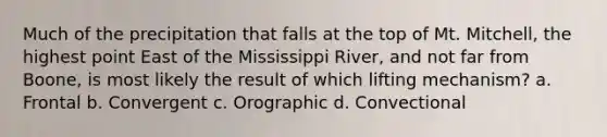 Much of the precipitation that falls at the top of Mt. Mitchell, the highest point East of the Mississippi River, and not far from Boone, is most likely the result of which lifting mechanism? a. Frontal b. Convergent c. Orographic d. Convectional