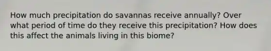 How much precipitation do savannas receive annually? Over what period of time do they receive this precipitation? How does this affect the animals living in this biome?