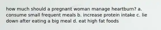 how much should a pregnant woman manage heartburn? a. consume small frequent meals b. increase protein intake c. lie down after eating a big meal d. eat high fat foods