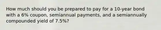 How much should you be prepared to pay for a 10-year bond with a 6% coupon, semiannual payments, and a semiannually compounded yield of 7.5%?