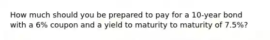 How much should you be prepared to pay for a 10-year bond with a 6% coupon and a yield to maturity to maturity of 7.5%?