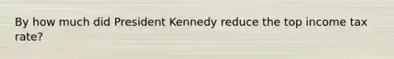 By how much did President Kennedy reduce the top income tax rate?