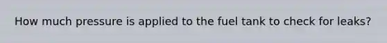 How much pressure is applied to the fuel tank to check for leaks?