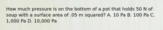 How much pressure is on the bottom of a pot that holds 50 N of soup with a surface area of .05 m squared? A. 10 Pa B. 100 Pa C. 1,000 Pa D. 10,000 Pa