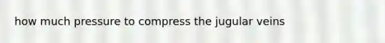 how much pressure to compress the jugular veins