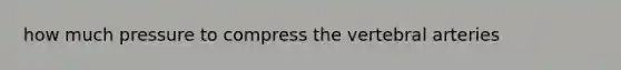 how much pressure to compress the vertebral arteries