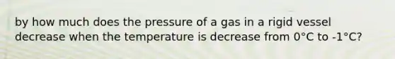 by how much does the pressure of a gas in a rigid vessel decrease when the temperature is decrease from 0°C to -1°C?