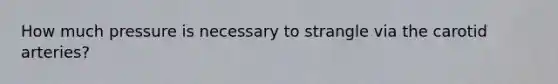 How much pressure is necessary to strangle via the carotid arteries?