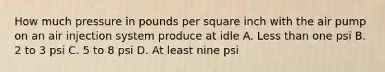 How much pressure in pounds per square inch with the air pump on an air injection system produce at idle A. Less than one psi B. 2 to 3 psi C. 5 to 8 psi D. At least nine psi