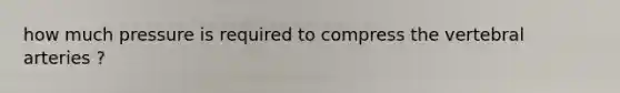 how much pressure is required to compress the vertebral arteries ?